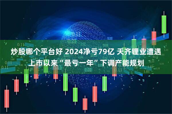 炒股哪个平台好 2024净亏79亿 天齐锂业遭遇上市以来“最亏一年”下调产能规划