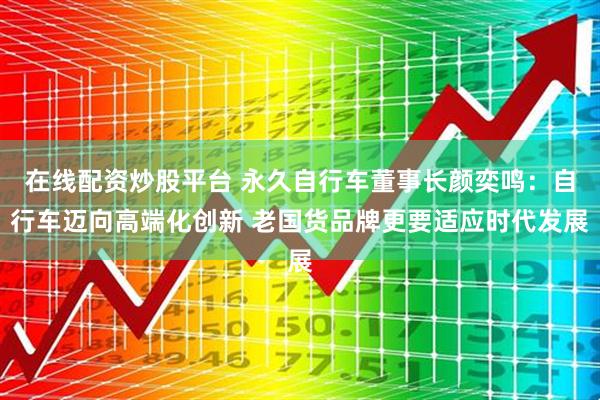 在线配资炒股平台 永久自行车董事长颜奕鸣：自行车迈向高端化创新 老国货品牌更要适应时代发展