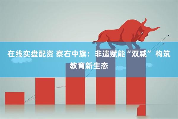 在线实盘配资 察右中旗：非遗赋能“双减” 构筑教育新生态
