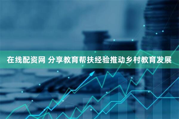 在线配资网 分享教育帮扶经验推动乡村教育发展