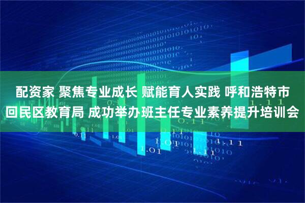 配资家 聚焦专业成长 赋能育人实践 呼和浩特市回民区教育局 成功举办班主任专业素养提升培训会