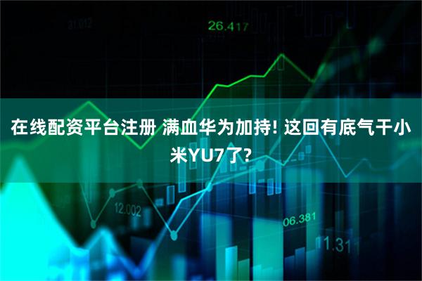在线配资平台注册 满血华为加持! 这回有底气干小米YU7了?