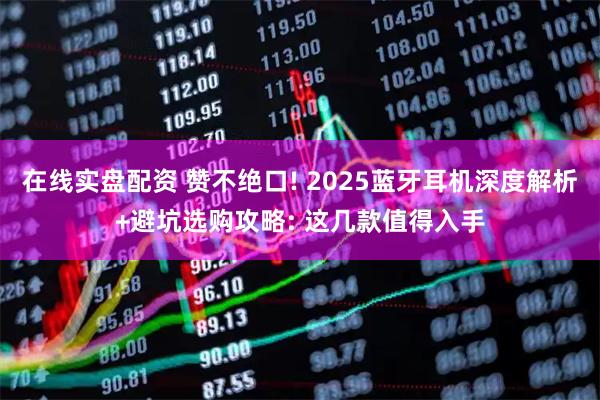 在线实盘配资 赞不绝口! 2025蓝牙耳机深度解析+避坑选购攻略: 这几款值得入手