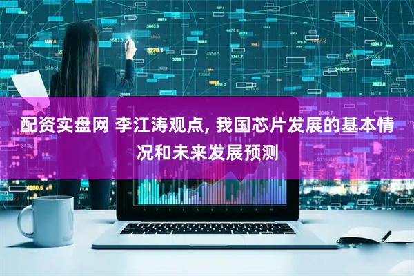 配资实盘网 李江涛观点, 我国芯片发展的基本情况和未来发展预测