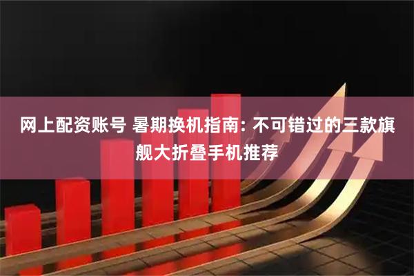 网上配资账号 暑期换机指南: 不可错过的三款旗舰大折叠手机推荐
