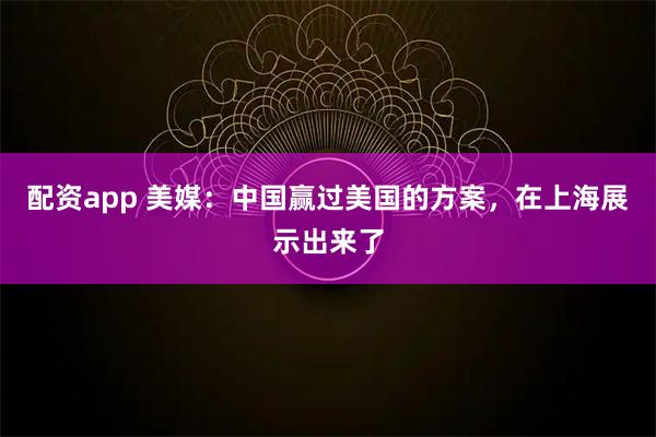 配资app 美媒：中国赢过美国的方案，在上海展示出来了