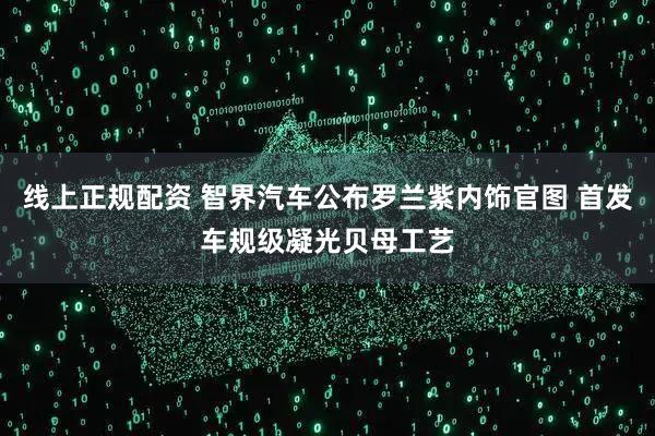线上正规配资 智界汽车公布罗兰紫内饰官图 首发车规级凝光贝母工艺