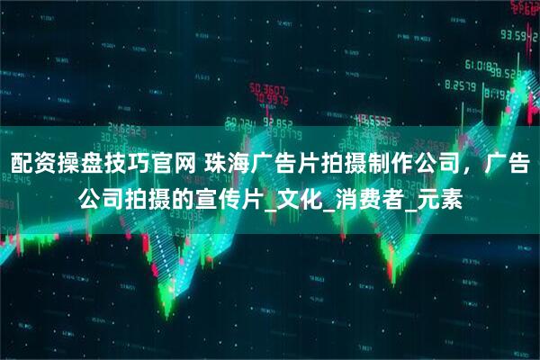 配资操盘技巧官网 珠海广告片拍摄制作公司，广告公司拍摄的宣传片_文化_消费者_元素