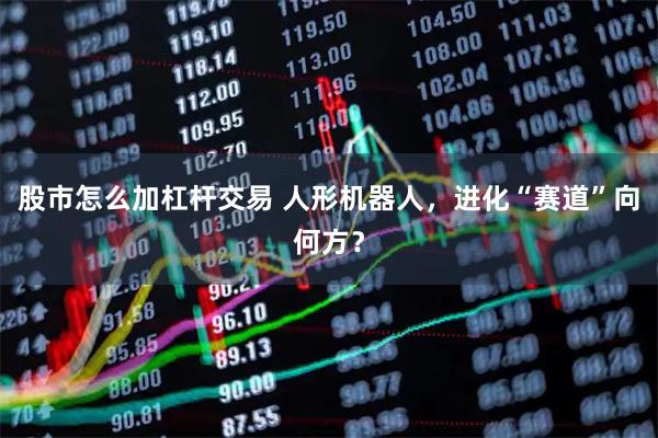 股市怎么加杠杆交易 人形机器人，进化“赛道”向何方？