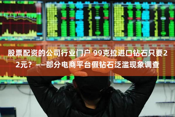 股票配资的公司行业门户 99克拉进口钻石只要22元？——部分电商平台假钻石泛滥现象调查