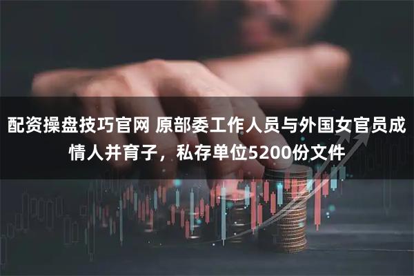 配资操盘技巧官网 原部委工作人员与外国女官员成情人并育子，私存单位5200份文件