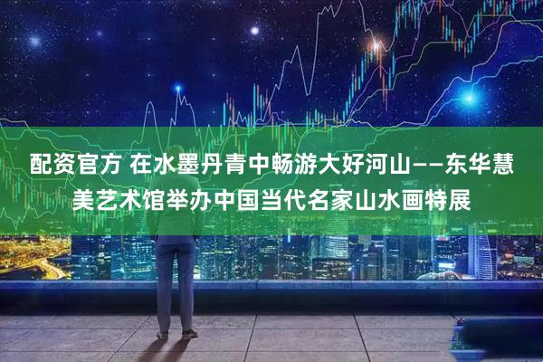 配资官方 在水墨丹青中畅游大好河山——东华慧美艺术馆举办中国当代名家山水画特展