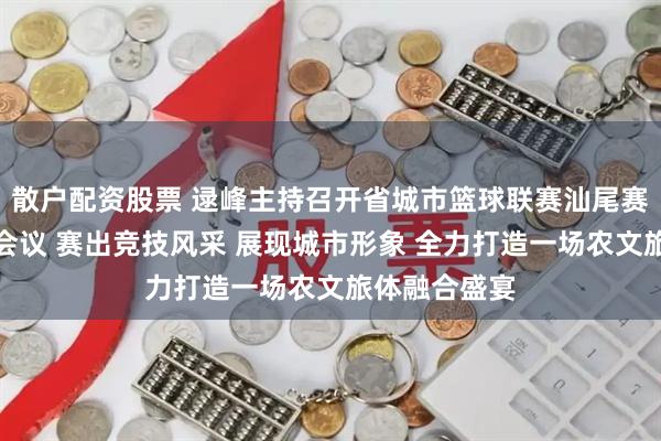 散户配资股票 逯峰主持召开省城市篮球联赛汕尾赛区筹备工作会议 赛出竞技风采 展现城市形象 全力打造一场农文旅体融合盛宴