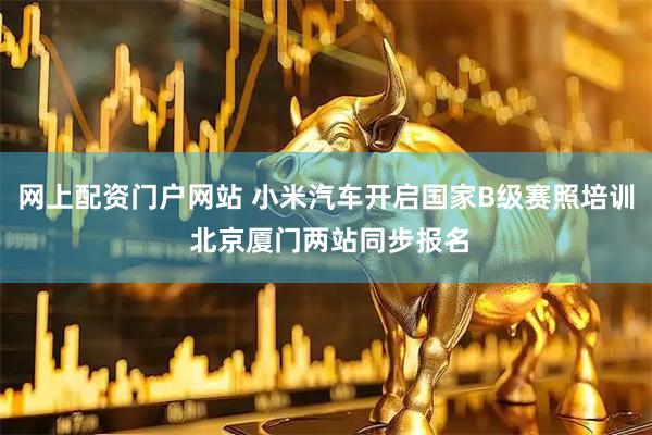 网上配资门户网站 小米汽车开启国家B级赛照培训 北京厦门两站同步报名