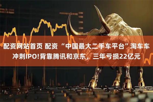 配资网站首页 配资 “中国最大二手车平台”淘车车冲刺IPO!背靠腾讯和京东，三年亏损22亿元